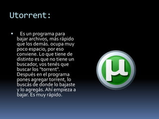 Utorrent:
     Es un programa para
    bajar archivos, más rápido
    que los demás. ocupa muy
    poco espacio, por eso
    conviene. Lo que tiene de
    distinto es que no tiene un
    buscador, vos tenés que
    buscar los "torrent".
    Después en el programa
    pones agregar torrent, lo
    buscás de donde lo bajaste
    y lo agregás. Ahí empieza a
    bajar. Es muy rápido.
 