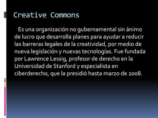 Creative Commons
  Es una organización no gubernamental sin ánimo
de lucro que desarrolla planes para ayudar a reducir
las barreras legales de la creatividad, por medio de
nueva legislación y nuevas tecnologías. Fue fundada
por Lawrence Lessig, profesor de derecho en la
Universidad de Stanford y especialista en
ciberderecho, que la presidió hasta marzo de 2008.
 