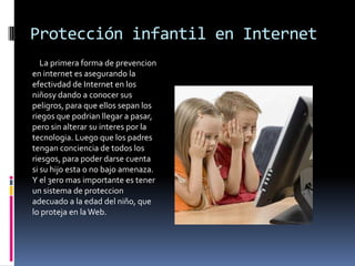 Protección infantil en Internet
   La primera forma de prevencion
en internet es asegurando la
efectivdad de Internet en los
niñosy dando a conocer sus
peligros, para que ellos sepan los
riegos que podrian llegar a pasar,
pero sin alterar su interes por la
tecnologia. Luego que los padres
tengan conciencia de todos los
riesgos, para poder darse cuenta
si su hijo esta o no bajo amenaza.
Y el 3ero mas importante es tener
un sistema de proteccion
adecuado a la edad del niño, que
lo proteja en la Web.
 