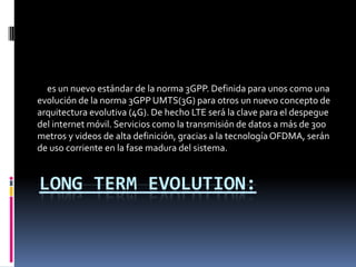 es un nuevo estándar de la norma 3GPP. Definida para unos como una
evolución de la norma 3GPP UMTS(3G) para otros un nuevo concepto de
arquitectura evolutiva (4G). De hecho LTE será la clave para el despegue
del internet móvil. Servicios como la transmisión de datos a más de 300
metros y videos de alta definición, gracias a la tecnología OFDMA, serán
de uso corriente en la fase madura del sistema.


LONG TERM EVOLUTION:
 
