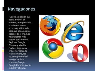 Navegadores
 Es una aplicación que
opera a través de
Internet, interpretando
la información de
archivos y sitios web
para que podamos ser
capaces de leerla. Los
navegadores más
usados son: Internet
Explorer, Google
Chrome y Mozilla
Firefox. Segun una
encuesta realizada
recientemene, los
usuarios preferen el
navegador de la
empresa Google,
Google Chrome, por su
rapidez y eficacia.
 