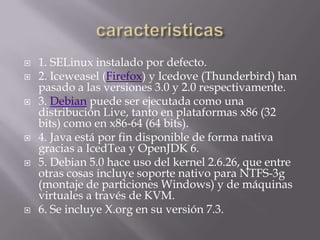 caracteristicas1. SELinux instalado por defecto.2. Iceweasel (Firefox) y Icedove (Thunderbird) han pasado a las versiones 3.0 y 2.0 respectivamente.3. Debian puede ser ejecutada como una distribución Live, tanto en plataformas x86 (32 bits) como en x86-64 (64 bits).4. Java está por fin disponible de forma nativa gracias a IcedTea y OpenJDK 6.5. Debian 5.0 hace uso del kernel 2.6.26, que entre otras cosas incluye soporte nativo para NTFS-3g (montaje de particiones Windows) y de máquinas virtuales a través de KVM.6. Se incluye X.org en su versión 7.3.