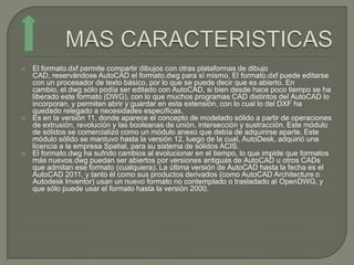    El formato.dxf permite compartir dibujos con otras plataformas de dibujo
    CAD, reservándose AutoCAD el formato.dwg para sí mismo. El formato.dxf puede editarse
    con un procesador de texto básico, por lo que se puede decir que es abierto. En
    cambio, el.dwg sólo podía ser editado con AutoCAD, si bien desde hace poco tiempo se ha
    liberado este formato (DWG), con lo que muchos programas CAD distintos del AutoCAD lo
    incorporan, y permiten abrir y guardar en esta extensión, con lo cual lo del DXF ha
    quedado relegado a necesidades específicas.
   Es en la versión 11, donde aparece el concepto de modelado sólido a partir de operaciones
    de extrusión, revolución y las booleanas de unión, intersección y sustracción. Este módulo
    de sólidos se comercializó como un módulo anexo que debía de adquirirse aparte. Este
    módulo sólido se mantuvo hasta la versión 12, luego de la cual, AutoDesk, adquirió una
    licencia a la empresa Spatial, para su sistema de sólidos ACIS.
   El formato.dwg ha sufrido cambios al evolucionar en el tiempo, lo que impide que formatos
    más nuevos.dwg puedan ser abiertos por versiones antiguas de AutoCAD u otros CADs
    que admitan ese formato (cualquiera). La última versión de AutoCAD hasta la fecha es el
    AutoCAD 2011, y tanto él como sus productos derivados (como AutoCAD Architecture o
    Autodesk Inventor) usan un nuevo formato no contemplado o trasladado al OpenDWG, y
    que sólo puede usar el formato hasta la versión 2000.
 