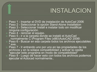    Paso 1 - Insertar el DVD de instalación de AutoCad 2006
   Paso 2 - Seleccionar la opción Stand-Alone Installation
   Paso 3 - Seleccionar Install e instalar todo sin modificar
    ninguna configuración.
   Paso 4 - reiniciar el equipo.
   Paso 5 - ir a la carpeta donde se instaló el AutoCad
    , normalmente C:Program Files (x86)AutoCAD 2006
   Paso 6 - Buscar en esa carpeta todos los archivos ejecutables
    *.exe.
   Paso 7 - Ir entrando uno por uno en las propiedades de los
    archivos y en la solapa compatibilidad y activar la casilla
    "ejecutar este programa en modo de compatibilidad"
   Paso 8 - Luego de hacer esto con todos los archivos podemos
    ejecutar el Autocad normalmente..
 