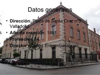 Datos generales
• Dirección: Plaza de Santa Cruz nº9,
Valladolid
• Año de creación: 1881
• Profesores 84
• Director : Carlos Entrambasaguas
 
