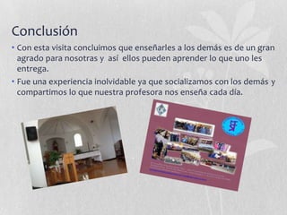 Conclusión
• Con esta visita concluimos que enseñarles a los demás es de un gran
agrado para nosotras y así ellos pueden aprender lo que uno les
entrega.
• Fue una experiencia inolvidable ya que socializamos con los demás y
compartimos lo que nuestra profesora nos enseña cada día.

 