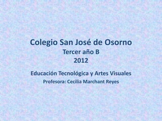 Colegio San José de Osorno
            Tercer año B
                2012
Educación Tecnológica y Artes Visuales
    Profesora: Cecilia Marchant Reyes
 