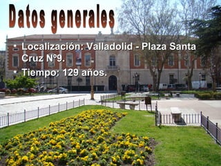 • Localización: Valladolid - Plaza SantaLocalización: Valladolid - Plaza Santa
Cruz Nº9.Cruz Nº9.
• Tiempo: 129 años.Tiempo: 129 años.
 