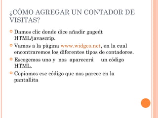 ¿CÓMO AGREGAR UN CONTADOR DE
VISITAS?
 Damos clic donde dice añadir gagedt
HTML/javascrip.
 Vamos a la pàgina www.widgeo.net, en la cual
encontraremos los diferentes tipos de contadores.
 Escogemos uno y nos aparecerá un código
HTML.
 Copiamos ese código que nos parece en la
pantallita
 