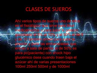 CLASES DE SUEROS
Ahí varios tipos de sueros uno de ellos
es el fisiológico que sirve para diluir
medicamentos o para subir la presión
glucosado al 5% al 10% y al 50% el de 5
y de 10 también sirven para subir la
presión y para las embarazadas que
entran a sala de partos el de 50% es
para pc(paciente) con shock hipo
glucémico ósea cuando traen baja el
azúcar ahí de varias presentaciones
100ml 250ml 500ml y de 1000ml.
 