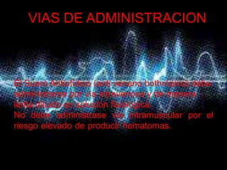 VIAS DE ADMINISTRACION



El Suero Antiofídico (anti veneno bothrópico) debe
administrarse por vía intravenosa y de manera
lenta diluido en solución fisiológica.
No debe administrase vía intramuscular por el
riesgo elevado de producir hematomas. atención a nivel
comunitario
 