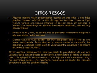 OTROS RIESGOS
   Algunos padres están preocupados acerca de que ellos o sus hijos
   puedan contraer infección a raíz de algunas vacunas, como la triple
   viral, la varicela o la vacuna antigripal en aerosol nasal. Sin embargo, a
   menos que usted tenga un sistema inmunitario debilitado, esto es muy
   poco probable.
   Aunque es muy raro, es posible que se presenten reacciones alérgicas a
   algunas partes de las vacunas.
   Ciertas vacunas vivas pueden ser muy peligrosas para el feto de una
   mujer embarazada. Éstas abarcan la vacuna contra el sarampión, las
   paperas y la rubeola (triple viral), la vacuna contra la varicela y la vacuna
   en aerosol nasal Flu-Mist.
Como muchos medicamentos, siempre existe la probabilidad de que una
vacuna pueda causar efectos secundarios. Sin embargo, el hecho de decidir
que no le apliquen la vacuna a usted o a su hijo los pone a ambos en riesgo
de infecciones serias. Los beneficios potenciales de recibir las vacunas
superan de lejos los posibles riesgos.
 