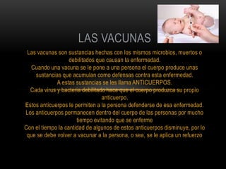 LAS VACUNAS
 Las vacunas son sustancias hechas con los mismos microbios, muertos o
                   debilitados que causan la enfermedad.
  Cuando una vacuna se le pone a una persona el cuerpo produce unas
    sustancias que acumulan como defensas contra esta enfermedad.
             A estas sustancias se les llama ANTICUERPOS.
  Cada virus y bacteria debilitado hace que el cuerpo produzca su propio
                                 anticuerpo.
Estos anticuerpos le permiten a la persona defenderse de esa enfermedad.
Los anticuerpos permanecen dentro del cuerpo de las personas por mucho
                      tiempo evitando que se enferme
Con el tiempo la cantidad de algunos de estos anticuerpos disminuye, por lo
 que se debe volver a vacunar a la persona, o sea, se le aplica un refuerzo
 