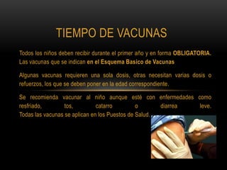 TIEMPO DE VACUNAS
Todos los niños deben recibir durante el primer año y en forma OBLIGATORIA.
Las vacunas que se indican en el Esquema Basico de Vacunas

Algunas vacunas requieren una sola dosis, otras necesitan varias dosis o
refuerzos, los que se deben poner en la edad correspondiente.

Se recomienda vacunar al niño aunque esté con enfermedades como
resfriado,        tos,         catarro         o      diarrea leve.
Todas las vacunas se aplican en los Puestos de Salud.
 