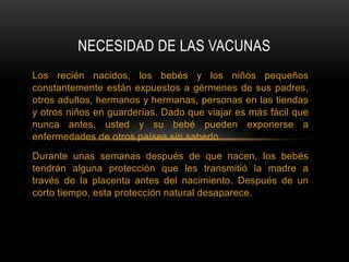 NECESIDAD DE LAS VACUNAS
Los recién nacidos, los bebés y los niños pequeños
constantemente están expuestos a gérmenes de sus padres,
otros adultos, hermanos y hermanas, personas en las tiendas
y otros niños en guarderías. Dado que viajar es más fácil que
nunca antes, usted y su bebé pueden exponerse a
enfermedades de otros países sin saberlo.
Durante unas semanas después de que nacen, los bebés
tendrán alguna protección que les transmitió la madre a
través de la placenta antes del nacimiento. Después de un
corto tiempo, esta protección natural desaparece.
 