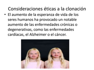 Consideraciones éticas a la clonación
• El aumento de la esperanza de vida de los
  seres humanos ha provocado un notable
  aumento de las enfermedades crónicas o
  degenerativas, como las enfermedades
  cardíacas, el Alzheimer o el cáncer.
 