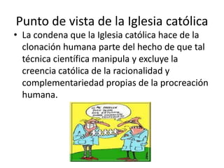 Punto de vista de la Iglesia católica
• La condena que la Iglesia católica hace de la
  clonación humana parte del hecho de que tal
  técnica científica manipula y excluye la
  creencia católica de la racionalidad y
  complementariedad propias de la procreación
  humana.
 
