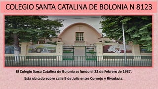 COLEGIO SANTA CATALINA DE BOLONIA N 8123
El Colegio Santa Catalina de Bolonia se fundo el 23 de Febrero de 1937.
Esta ubicado sobre calle 9 de Julio entre Cornejo y Rivadavia.
 