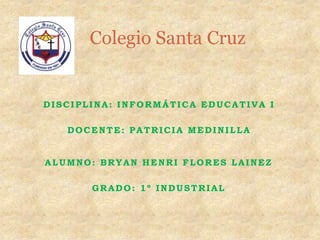Colegio Santa Cruz


DISCIPLINA: INFORMÁTICA EDUCATIVA I

   DOCENTE: PATRICIA MEDINILLA


ALUMNO: BRYAN HENRI FLORES LAINEZ

       GRADO: 1º INDUSTRIAL
 