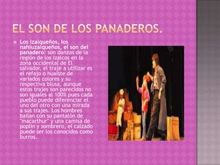    Los izalqueños, los
    nahiuzalqueños, el son del
    panadero: son danzas de la
    región de los izalcos en la
    zona occidental de El
    salvador, el traje a utilizar es
    el refajo o huaiste de
    variados colores y su
    respectiva blusa, aunque
    estos trajes son parecidos no
    son iguales al 100% pues cada
    pueblo puede diferenciar el
    uno del otro con una mirada
    a sus trajes. Los hombres
    bailan con su pantalón de
    "macarthur" y una camisa de
    poplin y sombrero, el calzado
    puede ser los conocidos como
    burros.
 