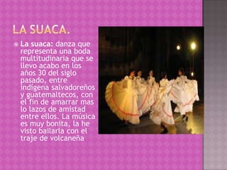    La suaca: danza que
    representa una boda
    multitudinaria que se
    llevo acabo en los
    años 30 del siglo
    pasado, entre
    indígena salvadoreños
    y guatemaltecos, con
    el fin de amarrar mas
    lo lazos de amistad
    entre ellos. La música
    es muy bonita, la he
    visto bailarla con el
    traje de volcaneña
 