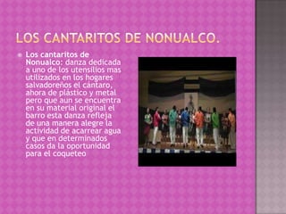    Los cantaritos de
    Nonualco: danza dedicada
    a uno de los utensilios mas
    utilizados en los hogares
    salvadoreños el cántaro,
    ahora de plástico y metal
    pero que aun se encuentra
    en su material original el
    barro esta danza refleja
    de una manera alegre la
    actividad de acarrear agua
    y que en determinados
    casos da la oportunidad
    para el coqueteo
 