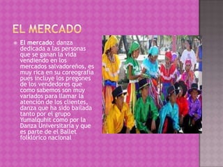    El mercado: danza
    dedicada a las personas
    que se ganan la vida
    vendiendo en los
    mercados salvadoreños, es
    muy rica en su coreografía
    pues incluye los pregones
    de los vendedores que
    como sabemos son muy
    variados para llamar la
    atención de los clientes,
    danza que ha sido bailada
    tanto por el grupo
    Yumalquhit como por la
    Danza Universitaria y que
    es parte de el Ballet
    folklórico nacional
 