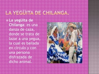  La yegüita de
 Chilanga: es una
 danza de caza,
 donde se trata de
 lazar a una yegua,
 la cual es bailada
 en circulo y con
 una persona
 disfrazada de
 dicho animal.
 