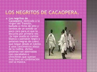    Los negritos de
    Cacaopera: dedicada a la
    virgen del Transito,
    bailada a ritmo de pito y
    tambor,de un sonido un
    poco raro para el que la
    escucha por primera vez
    ,la ropa usada es camisa
    blanca y pantalón negro y
    polainas negras de cuero
    que llegan desde el tobillo
    a unos centímetros abajo
    de la rodilla, dichas
    polainas van adornadas
    con cascabeles o
    chinchines que suenan
    muy bien en combinación
    con la música.
 