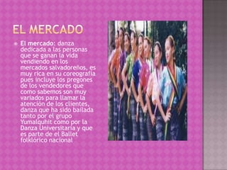    El mercado: danza
    dedicada a las personas
    que se ganan la vida
    vendiendo en los
    mercados salvadoreños, es
    muy rica en su coreografía
    pues incluye los pregones
    de los vendedores que
    como sabemos son muy
    variados para llamar la
    atención de los clientes,
    danza que ha sido bailada
    tanto por el grupo
    Yumalquhit como por la
    Danza Universitaria y que
    es parte de el Ballet
    folklórico nacional
 