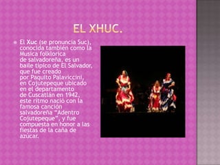    El Xuc (se pronuncia Suc),
    conocida también como la
    Musica folklorica
    de salvadoreña, es un
    baile típico de El Salvador,
    que fue creado
    por Paquito Palaviccini,
    en Cojutepeque ubicado
    en el departamento
    de Cuscatlán en 1942,
    este ritmo nació con la
    famosa canción
    salvadoreña “Adentro
    Cojutepeque”, y fue
    compuesta en honor a las
    fiestas de la caña de
    azúcar.
 