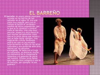 El barreño: es una(s) piezas musicales
   tocadas en los barrios de San
   salvador en el siglos 18, era una
   pieza muy popular pero con el
   tiempo se perdió el verdadero
   nombre de dicha composición, por
   lo que se le comenzó a conocer
   como el barreño. Una cosa muy
   peculiar respecto a esta danza es
   que muchos salvadoreños creen
   que es la única danza que existe y
   que se debe bailar siempre. Una
   explicación a dicho fenómeno
   podría ser que en las escuelas
   anteriormente no falta en los actos
   culturales y era preferida ante otra
   danzas por las personas
   encargadas. Se baila con el traje
   de volcaneña, se destacan mucho
   los elementos de la coquetearía
   femenina y el galanteo de parte
   del hombre. Existen otros bailes
   que caen en esta categoría o sea la
   de barreño, por ejemplo "el son
   guanaco".
 