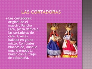  Las cortadoras:
 original de el
 maestro Pancho
 Lara, pieza dedica a
 las cortadoras de
 café. A veces
 bailada en grupo
 mixto. Con trajes
 blancos de, aunque
 mucho grupos la
 bailen con el traje
 de volcaneña.
 