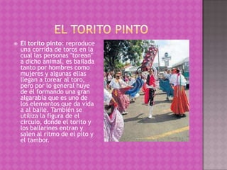    El torito pinto: reproduce
    una corrida de toros en la
    cual las personas "torean"
    a dicho animal, es bailada
    tanto por hombres como
    mujeres y algunas ellas
    llegan a torear al toro,
    pero por lo general huye
    de él formando una gran
    algarabía que es uno de
    los elementos que da vida
    a al baile. También se
    utiliza la figura de el
    circulo, donde el torito y
    los bailarines entran y
    salen al ritmo de el pito y
    el tambor.
 