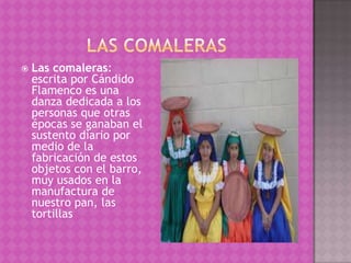    Las comaleras:
    escrita por Cándido
    Flamenco es una
    danza dedicada a los
    personas que otras
    épocas se ganaban el
    sustento diario por
    medio de la
    fabricación de estos
    objetos con el barro,
    muy usados en la
    manufactura de
    nuestro pan, las
    tortillas
 