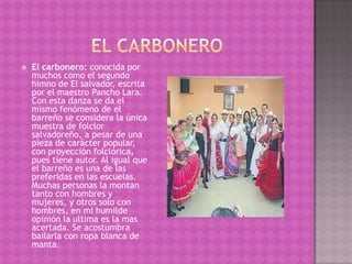    El carbonero: conocida por
    muchos como el segundo
    himno de El salvador, escrita
    por el maestro Pancho Lara.
    Con esta danza se da el
    mismo fenómeno de el
    barreño se considera la única
    muestra de folclor
    salvadoreño, a pesar de una
    pieza de carácter popular,
    con proyección folclórica,
    pues tiene autor. Al igual que
    el barreño es una de las
    preferidas en las escuelas.
    Muchas personas la montan
    tanto con hombres y
    mujeres, y otros solo con
    hombres, en mi humilde
    opinión la ultima es la mas
    acertada. Se acostumbra
    bailarla con ropa blanca de
    manta.
 