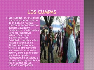    Los cumpas: es una danza
    tradicional del occidente
    de el país, se realiza
    cuando se encuentran dos
    pueblos Jayaque y
    Cuishnahuat. Cada pueblo
    tiene su respectivo
    patrón, San Lucas
    evangelista y San
    Cristóbal, cuando son las
    fiestas patronales de
    dichos pueblos el uno
    visita a el otro llevando
    por supuesto a su santo
    patrón, donde es recibido
    por todo el pueblo
    realizando ahí el saludo o
    topa de manos y frentes, o
    sea el saludo de los
    cumpas o compadres
 