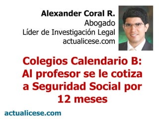 Alexander Coral R. Abogado Líder de Investigación Legal actualicese.com Colegios Calendario B: Al profesor se le cotiza a Seguridad Social por 12 meses 