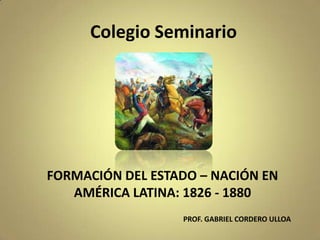 Colegio Seminario
FORMACIÓN DEL ESTADO – NACIÓN EN
AMÉRICA LATINA: 1826 - 1880
PROF. GABRIEL CORDERO ULLOA
 