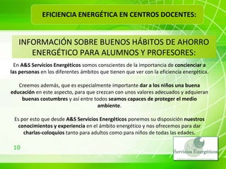 INFORMACIÓN SOBRE BUENOS HÁBITOS DE AHORRO ENERGÉTICO PARA ALUMNOS Y PROFESORES: En  A&S Servicios Energéticos  somos conscientes de la importancia de  concienciar a las personas  en los diferentes ámbitos que tienen que ver con la eficiencia energética. Creemos además, que es especialmente importante  dar a los niños una buena educación  en este aspecto, para que crezcan con unos valores adecuados y adquieran  buenas costumbres  y así entre todos  seamos capaces de proteger el medio ambiente . Es por esto que desde  A&S Servicios Energéticos  ponemos su disposición  nuestros conocimientos y experiencia  en el ámbito energético y nos ofrecemos para dar  charlas-coloquios  tanto para adultos como para niños de todas las edades. EFICIENCIA ENERGÉTICA EN CENTROS DOCENTES: 