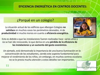 ¿Porqué en un colegio? La situación actual de los edificios que albergan Colegios  no satisface  en muchos casos los parámetros deseados, ni de  productividad  ni mucho menos en cuanto a  eficiencia energética.  Esto es debido a que las instalaciones fueron realizadas hace  varios años y no se han ido renovando, lo que deriva en una  pérdida de la eficiencia de las instalaciones y un aumento del gasto económico. Un ejemplo , está demostrada la importancia de una buena iluminación en la concentración de los estudiantes, siendo este aspecto fundamental para mejorar el rendimiento de los niños, sin embargo, en muchos centros escolares  no se le presta mucha atención a estos detalles tan importantes. EFICIENCIA ENERGÉTICA EN CENTROS DOCENTES: 
