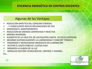 Algunas de las Ventajas: REDUCCIÓN DRÁSTICA DEL CONSUMO ENERGIA.  .. Y CONSECUENTE REDUCCIÓN EMISIONES DE CO2.  MINIMIZAR EL MANTENIMIENTO REDUCCIÓN DE ENERGÍA CONTRATADA Y REACTIVA MÍNIMA INVERSIÓN  AUMENTO DE LA VIDA ÚTIL DE LOS EQUIPOS (HASTA  10 VECES SUPERIOR) MEJORAR SUSTANCIALMENTE LA LUMINOSIDAD Y CONFORT TÉRMICO ENCENDIDO Y REENCENDIDO INMEDIATO EN   ILUMINACIÓN ACOTAR EL GASTO PÚBLICO. CUOTAS FIJAS MINIMIZA LA SUBIDA DE LA LUZ MÓDULOS GESTIÓN TECNOLÓGICOS. CONTROL Y AHORRO.. Etc.. EFICIENCIA ENERGÉTICA EN CENTROS DOCENTES: 
