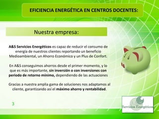 A&S Servicios Energéticos  es capaz de reducir el consumo de energía de nuestros clientes reportando un beneficio Medioambiental, un Ahorro Económico y un Plus de Confort. Nuestra empresa: En A&S conseguimos ahorros desde el primer momento, y lo que es más importante,  sin inversión o con inversiones con periodo de retorno mínimo,  dependiendo de las actuaciones Gracias a nuestra amplia gama de soluciones nos adaptamos al cliente, garantizando así el  máximo ahorro y rentabilidad . EFICIENCIA ENERGÉTICA EN CENTROS DOCENTES: 