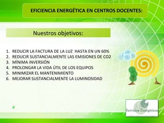 Nuestros objetivos: REDUCIR LA FACTURA DE LA LUZ  HASTA EN UN 60% REDUCIR SUSTANCIALMENTE LAS EMISIONES DE CO2 MÍNIMA INVERSIÓN PROLONGAR LA VIDA ÚTIL DE LOS EQUIPOS MINIMIZAR EL MANTENIMIENTO MEJORAR SUSTANCIALMENTE LA LUMINOSIDAD EFICIENCIA ENERGÉTICA EN CENTROS DOCENTES: 