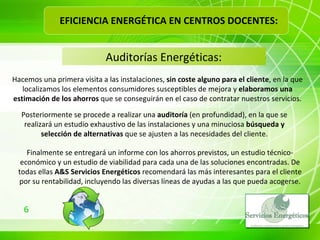 Auditorías Energéticas: Hacemos una primera visita a las instalaciones,  sin coste alguno para el cliente , en la que localizamos los elementos consumidores susceptibles de mejora y  elaboramos una estimación de los ahorros  que se conseguirán en el caso de contratar nuestros servicios. Posteriormente se procede a realizar una  auditoría  (en profundidad), en la que se realizará un estudio exhaustivo de las instalaciones y una minuciosa  búsqueda y selección de alternativas  que se ajusten a las necesidades del cliente. Finalmente se entregará un informe con los ahorros previstos, un estudio técnico-económico y un estudio de viabilidad para cada una de las soluciones encontradas. De todas ellas  A&S Servicios Energéticos  recomendará las más interesantes para el cliente por su rentabilidad, incluyendo las diversas líneas de ayudas a las que pueda acogerse. EFICIENCIA ENERGÉTICA EN CENTROS DOCENTES: 