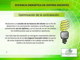 Optimización de la contratación: Realizamos un  estudio de las facturas del cliente  con el fin de determinar si la contratación realizada y la tarifa que tiene  actualmente  son las óptimas , y en el caso de no ser así realizar las modificaciones que se consideren oportunas. Con este tipo de actuación se consiguen importantes ahorros en las facturas de la luz  sin ninguna inversión inicial , lo cual es de suma importancia debido a las subidas actuales de las tarifas y las futuras que se prevén. EFICIENCIA ENERGÉTICA EN CENTROS DOCENTES: 