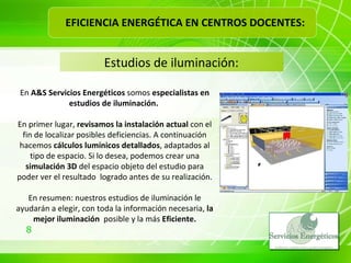 Estudios de iluminación: En  A&S Servicios Energéticos  somos  especialistas en estudios de iluminación.  En primer lugar,  revisamos la instalación actual  con el fin de localizar posibles deficiencias. A continuación hacemos  cálculos lumínicos detallados , adaptados al tipo de espacio. Si lo desea, podemos crear una  simulación 3D  del espacio objeto del estudio para poder ver el resultado  logrado antes de su realización. En resumen: nuestros estudios de iluminación le ayudarán a elegir, con toda la información necesaria,  la mejor iluminación  posible y la más  Eficiente. EFICIENCIA ENERGÉTICA EN CENTROS DOCENTES: 
