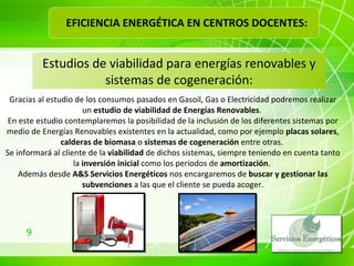 Estudios de viabilidad para energías renovables y sistemas de cogeneración: Gracias al estudio de los consumos pasados en Gasoil, Gas o Electricidad podremos realizar un  estudio de viabilidad de Energías Renovables .  En este estudio contemplaremos la posibilidad de la inclusión de los diferentes sistemas por medio de Energías Renovables existentes en la actualidad, como por ejemplo  placas solares ,  calderas de biomasa  o  sistemas de cogeneración  entre otras.  Se informará al cliente de la  viabilidad  de dichos sistemas, siempre teniendo en cuenta tanto la  inversión inicial  como los periodos de  amortización .  Además desde  A&S Servicios Energéticos  nos encargaremos de  buscar y gestionar las subvenciones  a las que el cliente se pueda acoger. EFICIENCIA ENERGÉTICA EN CENTROS DOCENTES: 