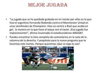 Mejor jugada
• "La jugada que se ha quedado grabada en mi mente por años es la que
hizo el argentino Fernando Redondo contra el Manchester Untad en
unas semifinales de Champions. Hizo un centro a Raúl que acabó en
gol, la manera en la que hace el toque con el tacón. ¡Esa jugada fue
impresionante!", afirma ilusionado el estadounidense WAEG87.
• Puedes encontrar la lista completa de comentarios en la nota de la
columna de la derecha. Y prepárate para la nueva pregunta que te
haremos este martes. Porque queremos ¡Que se oiga tu voz!
 