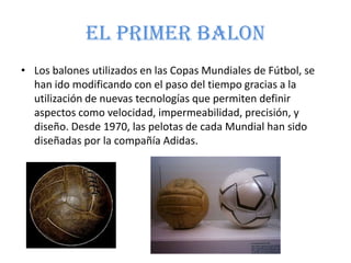 El primer balon
• Los balones utilizados en las Copas Mundiales de Fútbol, se
han ido modificando con el paso del tiempo gracias a la
utilización de nuevas tecnologías que permiten definir
aspectos como velocidad, impermeabilidad, precisión, y
diseño. Desde 1970, las pelotas de cada Mundial han sido
diseñadas por la compañía Adidas.
 